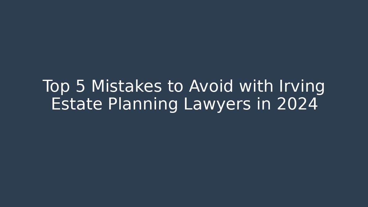 Top 5 Mistakes to Avoid with Irving Estate Planning Lawyers in 2024