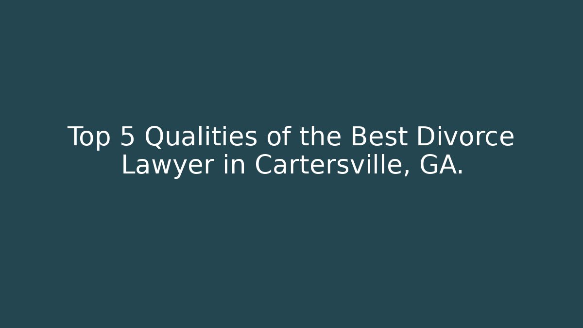 Top 5 Qualities of the Best Divorce Lawyer in Cartersville, GA.