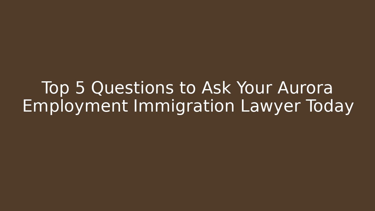 Top 5 Questions to Ask Your Aurora Employment Immigration Lawyer Today
