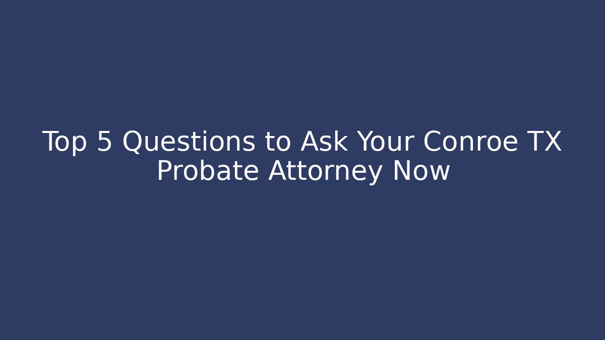 Top 5 Questions to Ask Your Conroe TX Probate Attorney Now