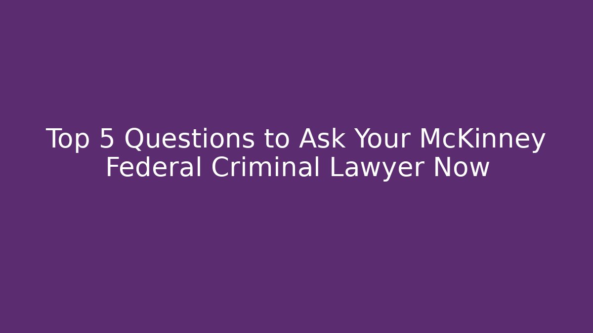 Top 5 Questions to Ask Your McKinney Federal Criminal Lawyer Now