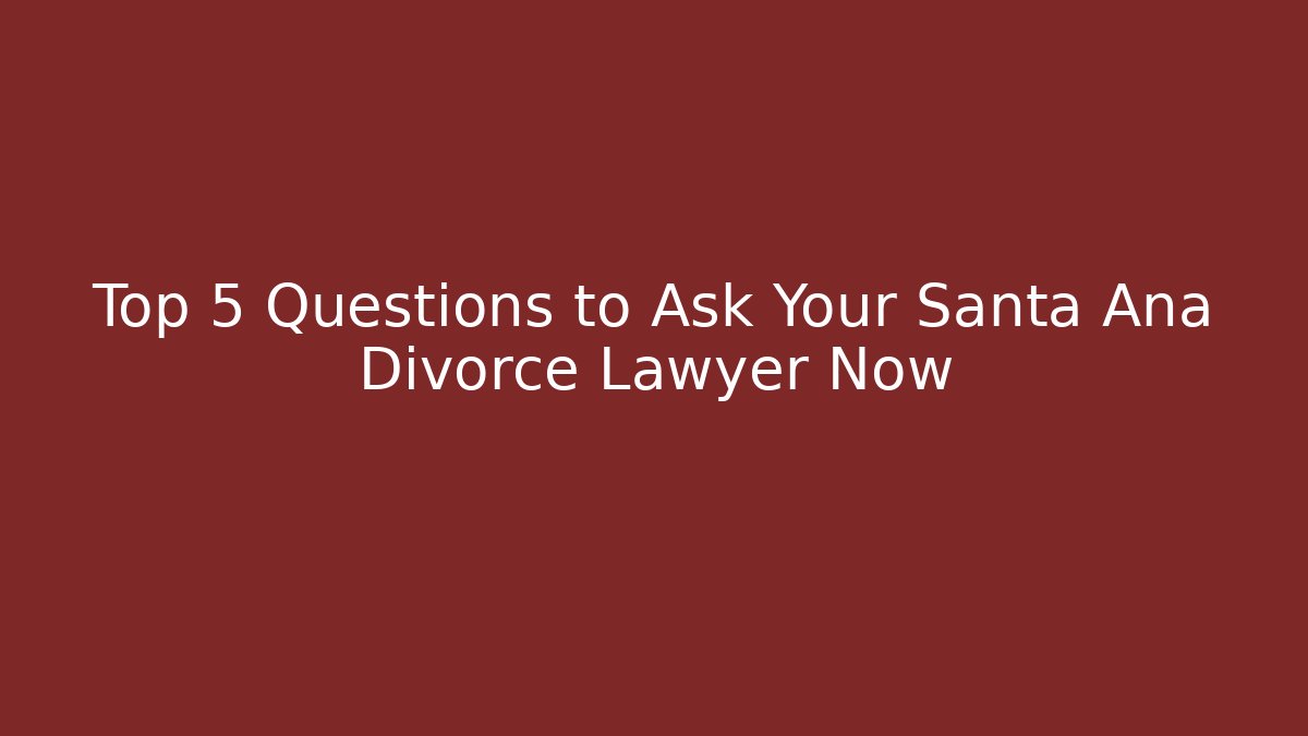 Top 5 Questions to Ask Your Santa Ana Divorce Lawyer Now