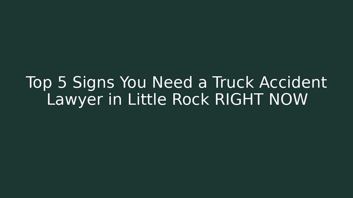 Top 5 Signs You Need a Truck Accident Lawyer in Little Rock RIGHT NOW
