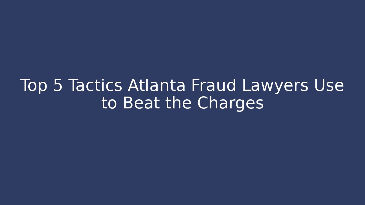 Top 5 Tactics Atlanta Fraud Lawyers Use to Beat the Charges
