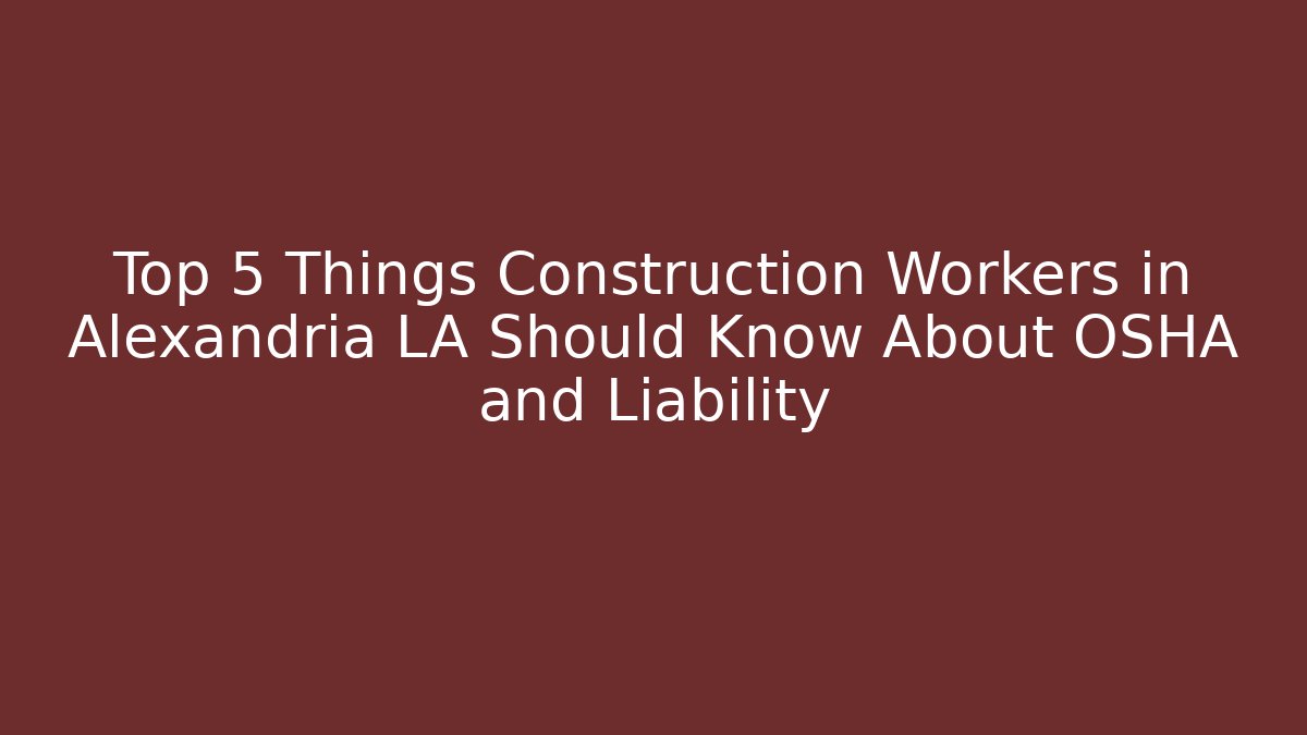 Top 5 Things Construction Workers in Alexandria LA Should Know About OSHA and Liability