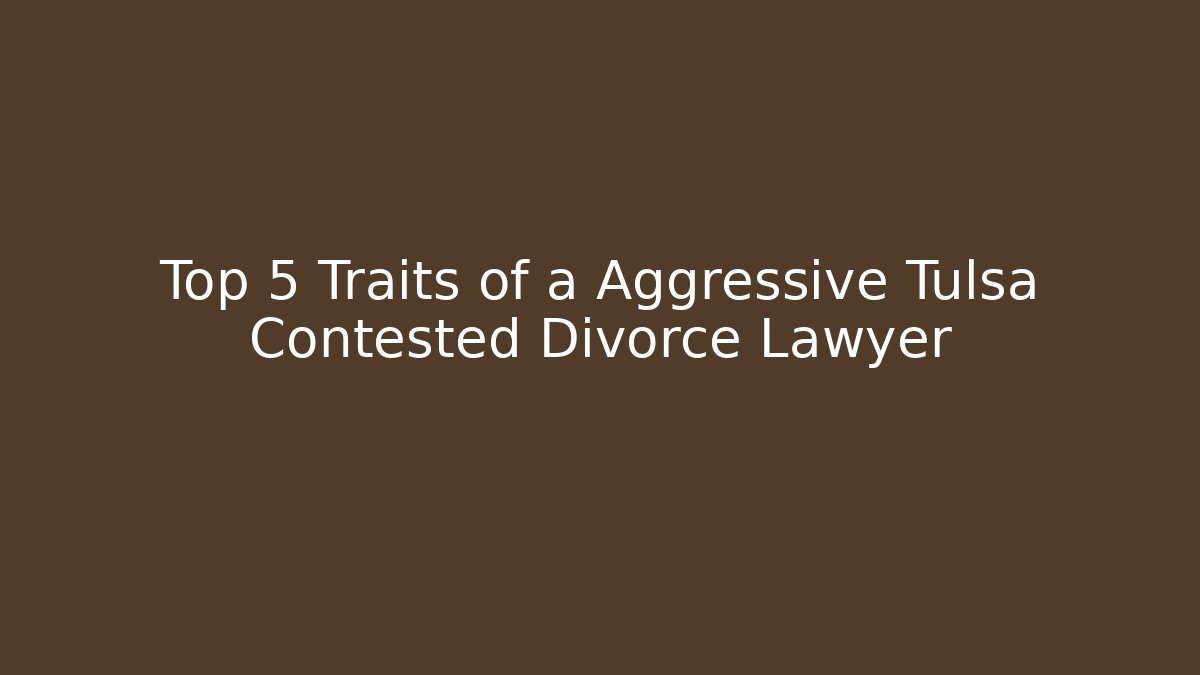 Top 5 Traits of a Aggressive Tulsa Contested Divorce Lawyer