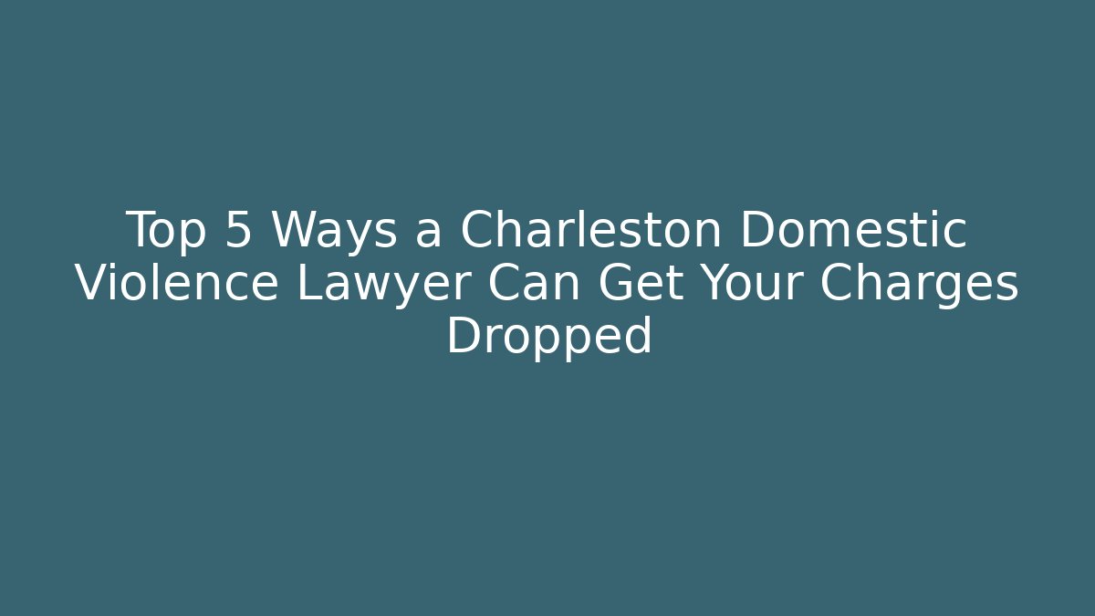 Top 5 Ways a Charleston Domestic Violence Lawyer Can Get Your Charges Dropped