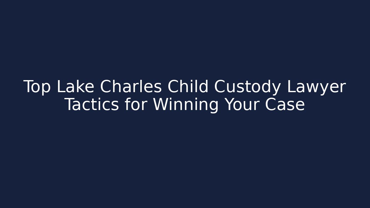 Top Lake Charles Child Custody Lawyer Tactics for Winning Your Case