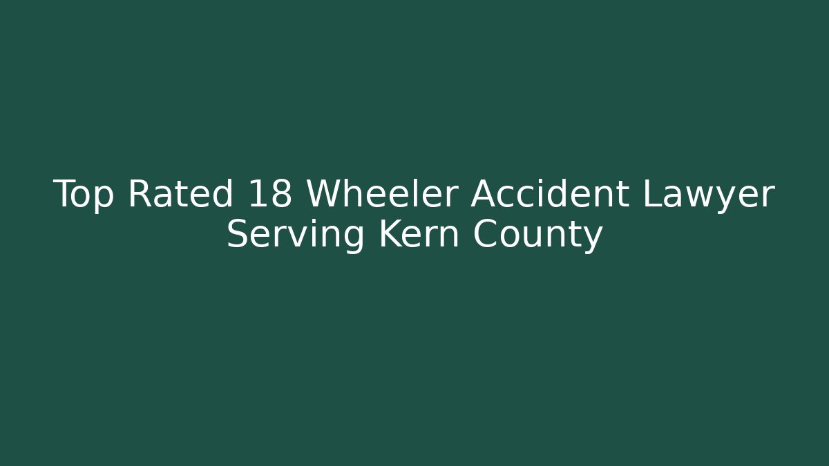 Top Rated 18 Wheeler Accident Lawyer Serving Kern County