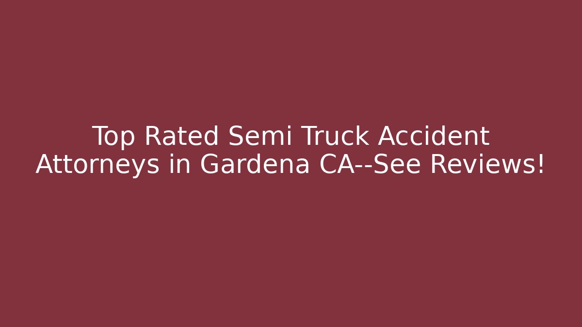 Top Rated Semi Truck Accident Attorneys in Gardena CA—See Reviews!