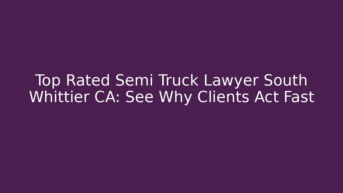 Top Rated Semi Truck Lawyer South Whittier CA: See Why Clients Act Fast