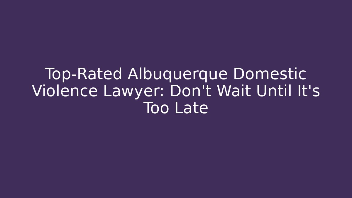Top-Rated Albuquerque Domestic Violence Lawyer: Don’t Wait Until It’s Too Late