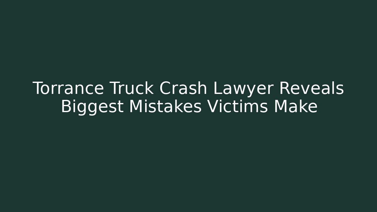 Torrance Truck Crash Lawyer Reveals Biggest Mistakes Victims Make