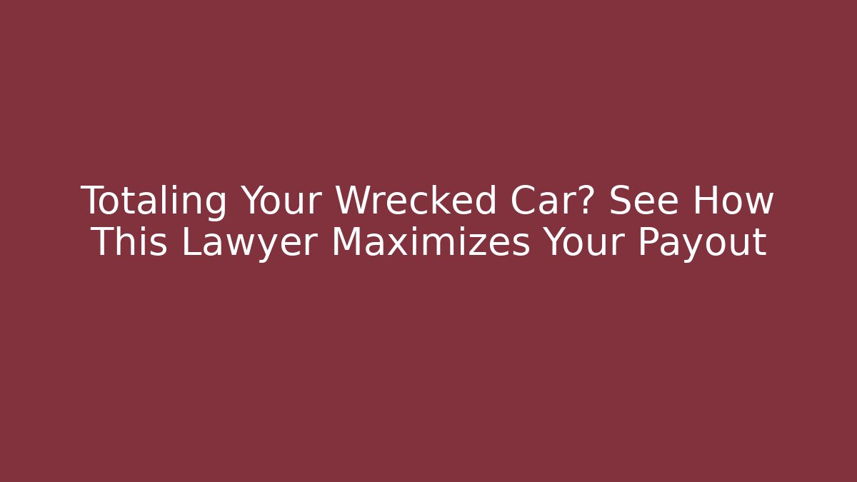 Totaling Your Wrecked Car? See How This Lawyer Maximizes Your Payout