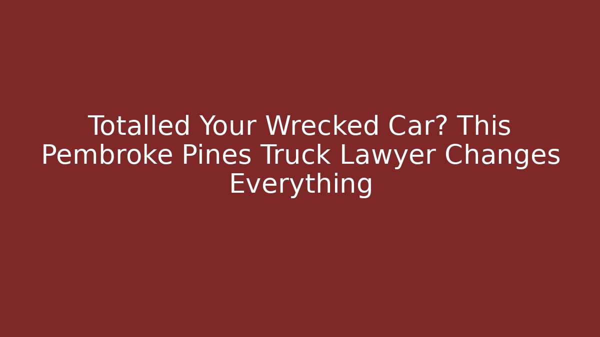 Totalled Your Wrecked Car? This Pembroke Pines Truck Lawyer Changes Everything
