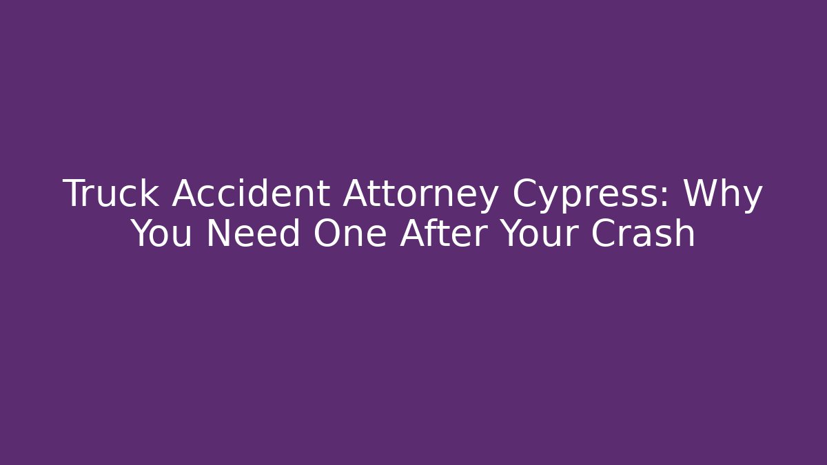 Truck Accident Attorney Cypress: Why You Need One After Your Crash