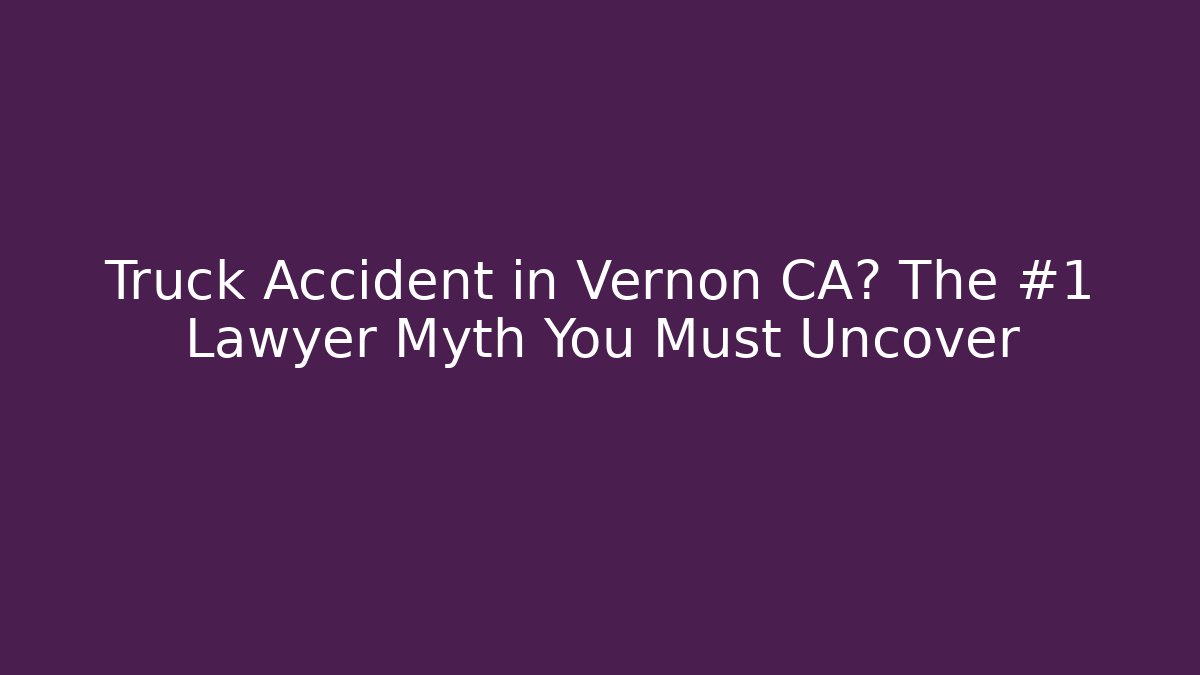 Truck Accident in Vernon CA? The #1 Lawyer Myth You Must Uncover