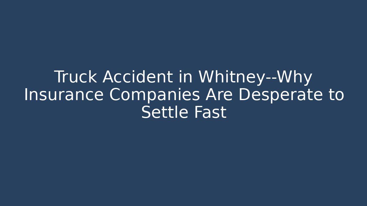 Truck Accident in Whitney—Why Insurance Companies Are Desperate to Settle Fast