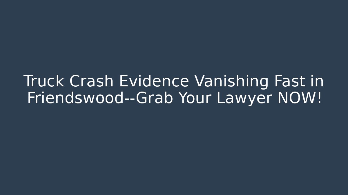 Truck Crash Evidence Vanishing Fast in Friendswood—Grab Your Lawyer NOW!