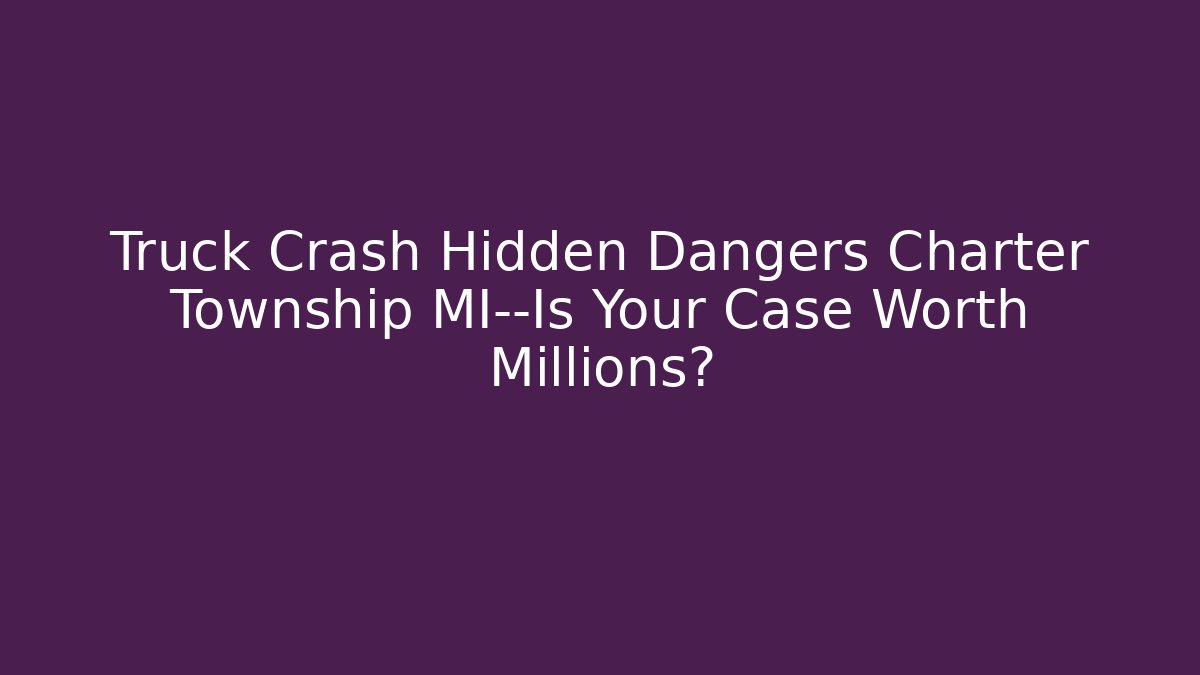 Truck Crash Hidden Dangers Charter Township MI—Is Your Case Worth Millions? - WealthxGroup