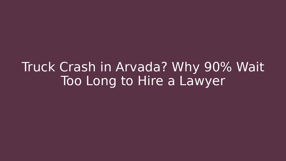 Truck Crash in Arvada? Why 90% Wait Too Long to Hire a Lawyer
