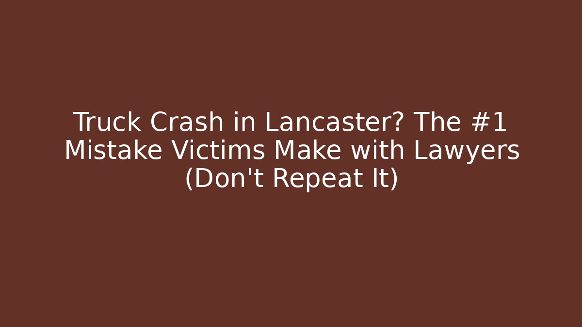 Truck Crash in Lancaster? The #1 Mistake Victims Make with Lawyers (Don’t Repeat It)