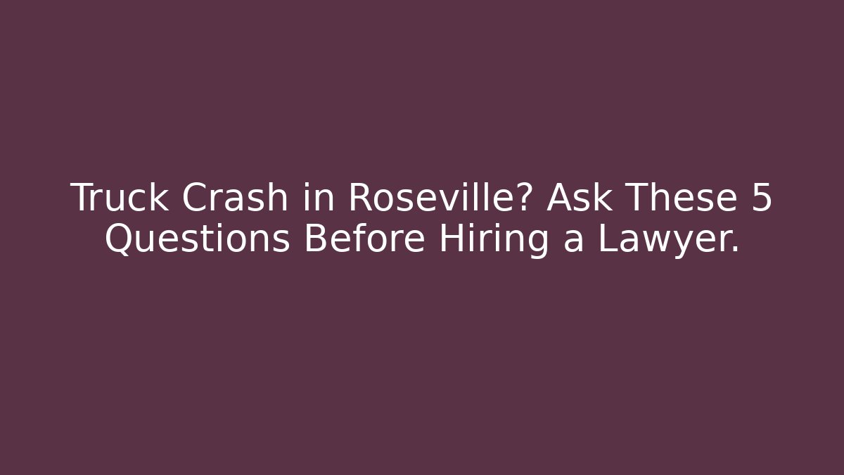 Truck Crash in Roseville? Ask These 5 Questions Before Hiring a Lawyer.