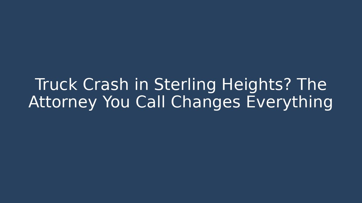 Truck Crash in Sterling Heights? The Attorney You Call Changes Everything