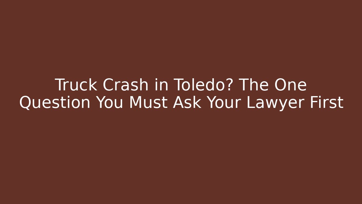 Truck Crash in Toledo? The One Question You Must Ask Your Lawyer First