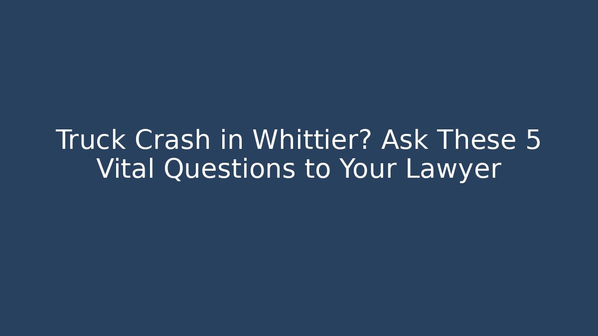 Truck Crash in Whittier? Ask These 5 Vital Questions to Your Lawyer