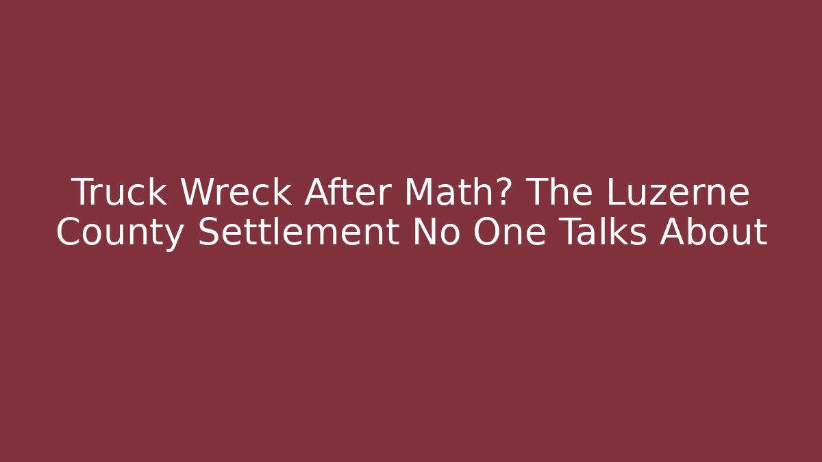 Truck Wreck After Math? The Luzerne County Settlement No One Talks About - WealthxGroup