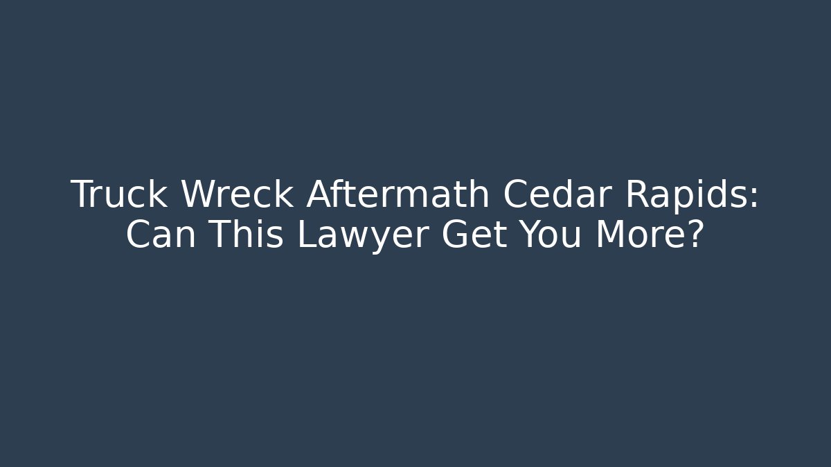 Truck Wreck Aftermath Cedar Rapids: Can This Lawyer Get You More?