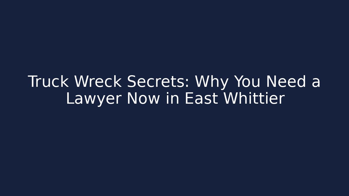 Truck Wreck Secrets: Why You Need a Lawyer Now in East Whittier