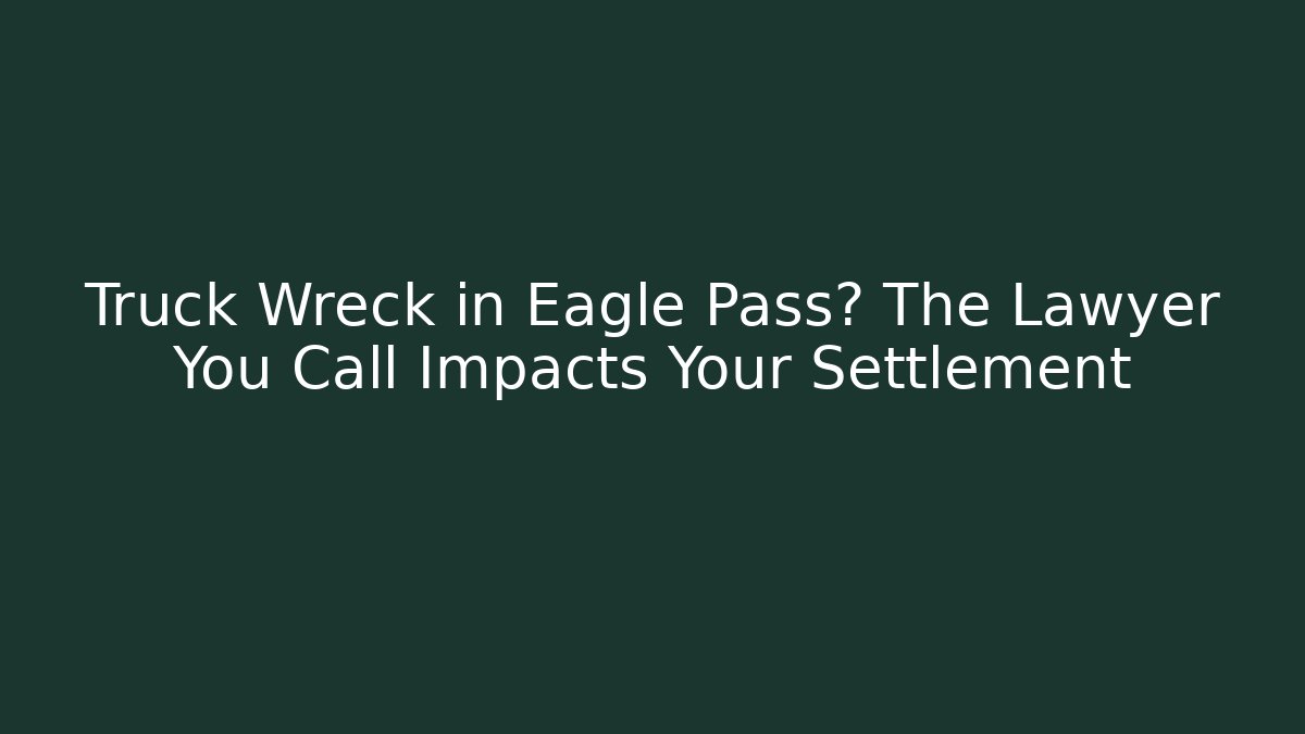 Truck Wreck in Eagle Pass? The Lawyer You Call Impacts Your Settlement