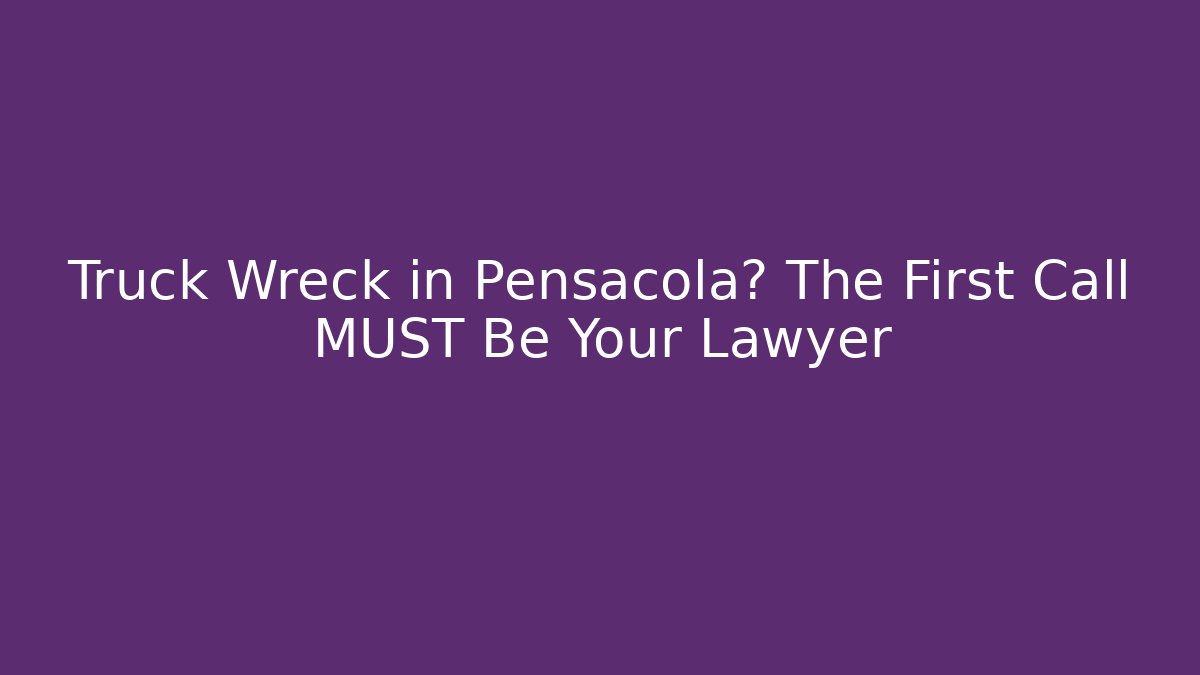 Truck Wreck in Pensacola? The First Call MUST Be Your Lawyer