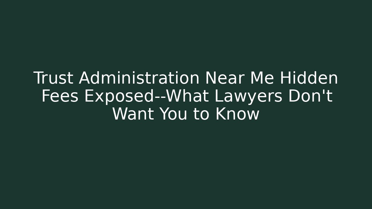 Trust Administration Near Me Hidden Fees Exposed—What Lawyers Don’t Want You to Know