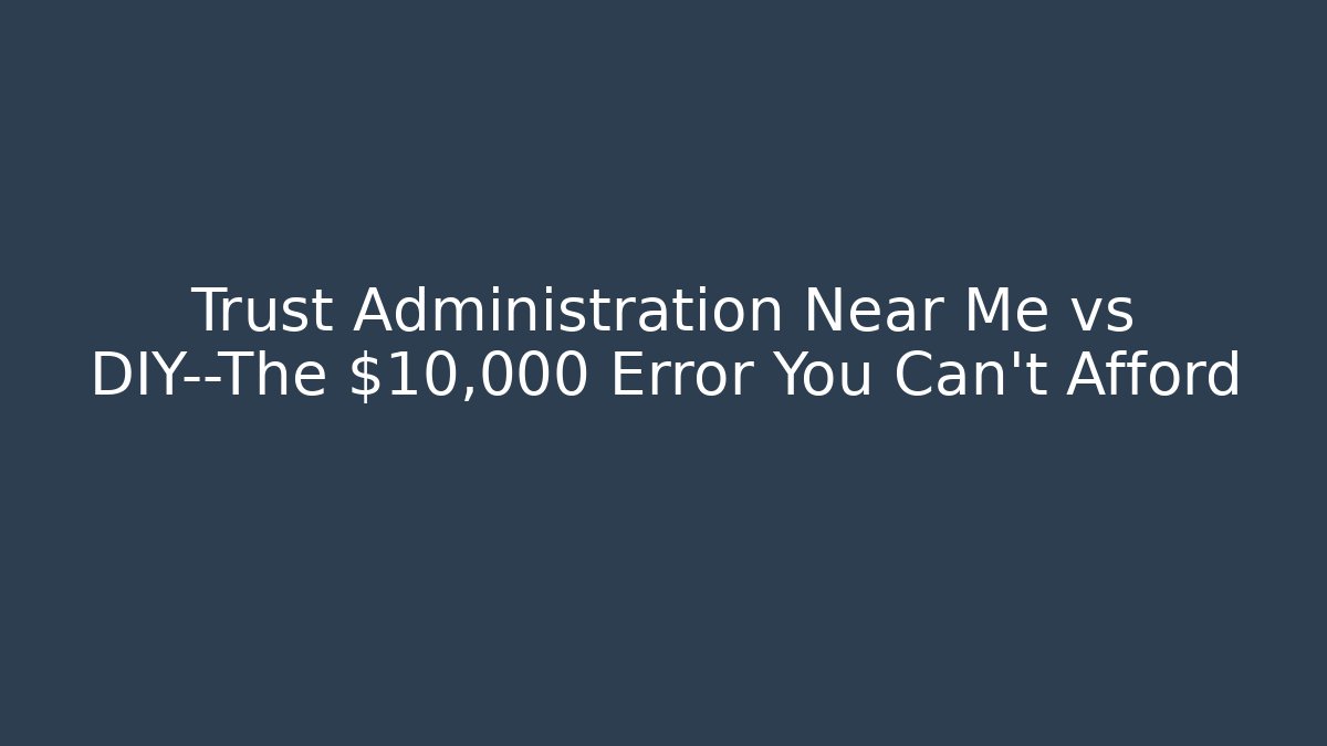 Trust Administration Near Me vs DIY—The $10,000 Error You Can’t Afford