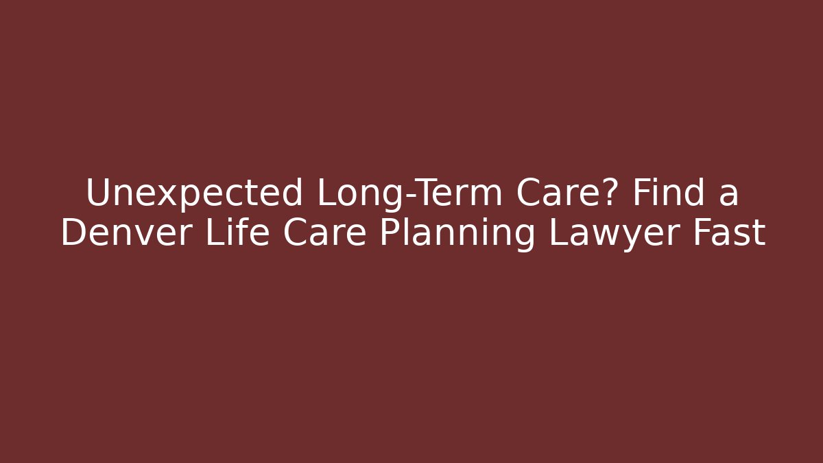 Unexpected Long-Term Care? Find a Denver Life Care Planning Lawyer Fast