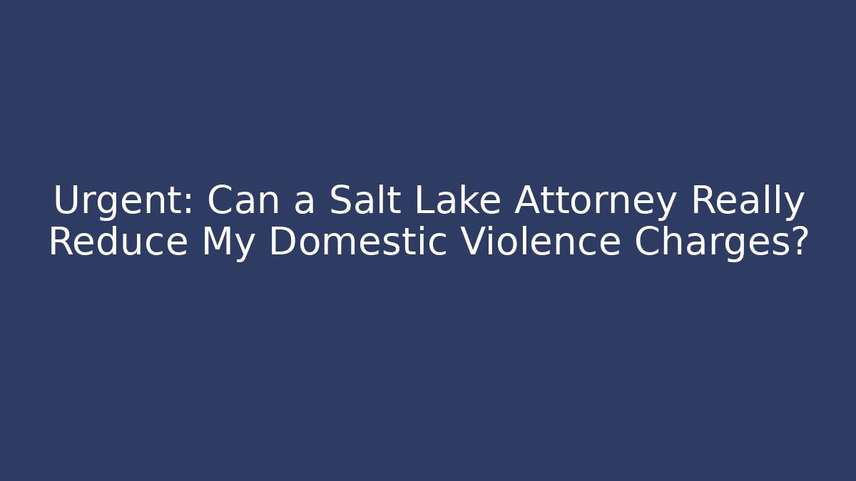 Urgent: Can a Salt Lake Attorney Really Reduce My Domestic Violence Charges?
