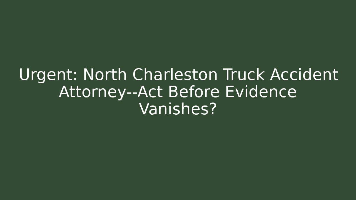Urgent: North Charleston Truck Accident Attorney—Act Before Evidence Vanishes?