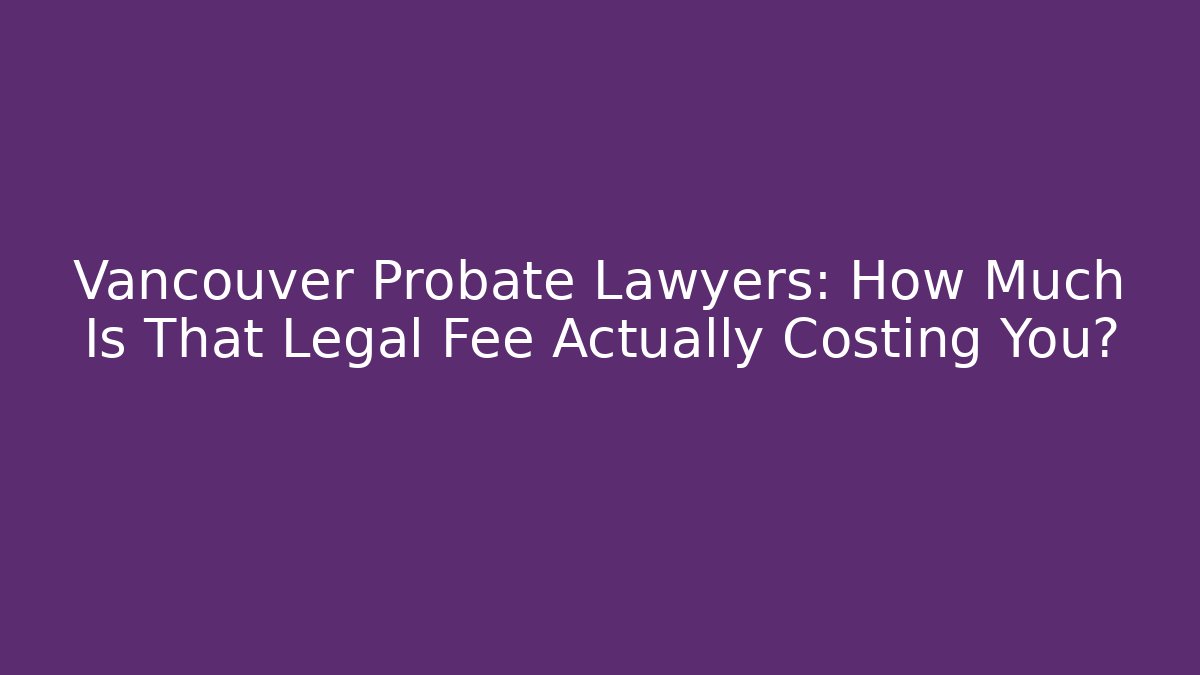 Vancouver Probate Lawyers: How Much Is That Legal Fee Actually Costing You?