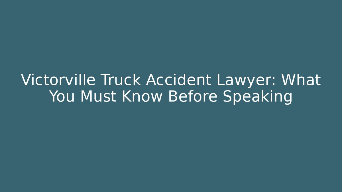 Victorville Truck Accident Lawyer: What You Must Know Before Speaking