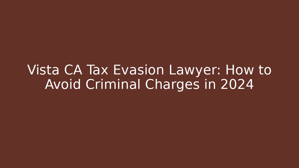 Vista CA Tax Evasion Lawyer: How to Avoid Criminal Charges in 2024