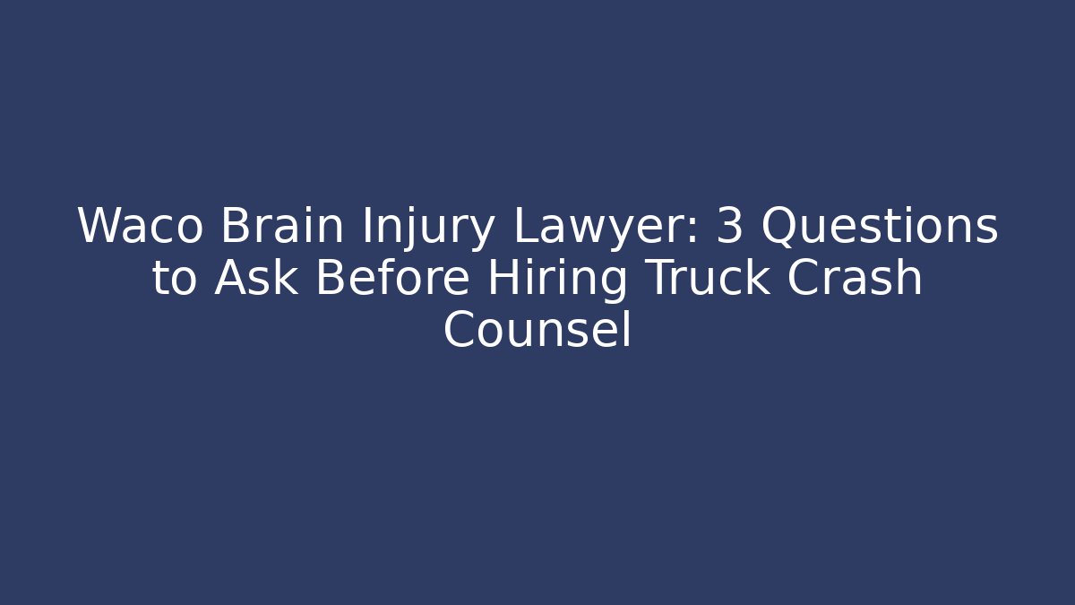 Waco Brain Injury Lawyer: 3 Questions to Ask Before Hiring Truck Crash Counsel