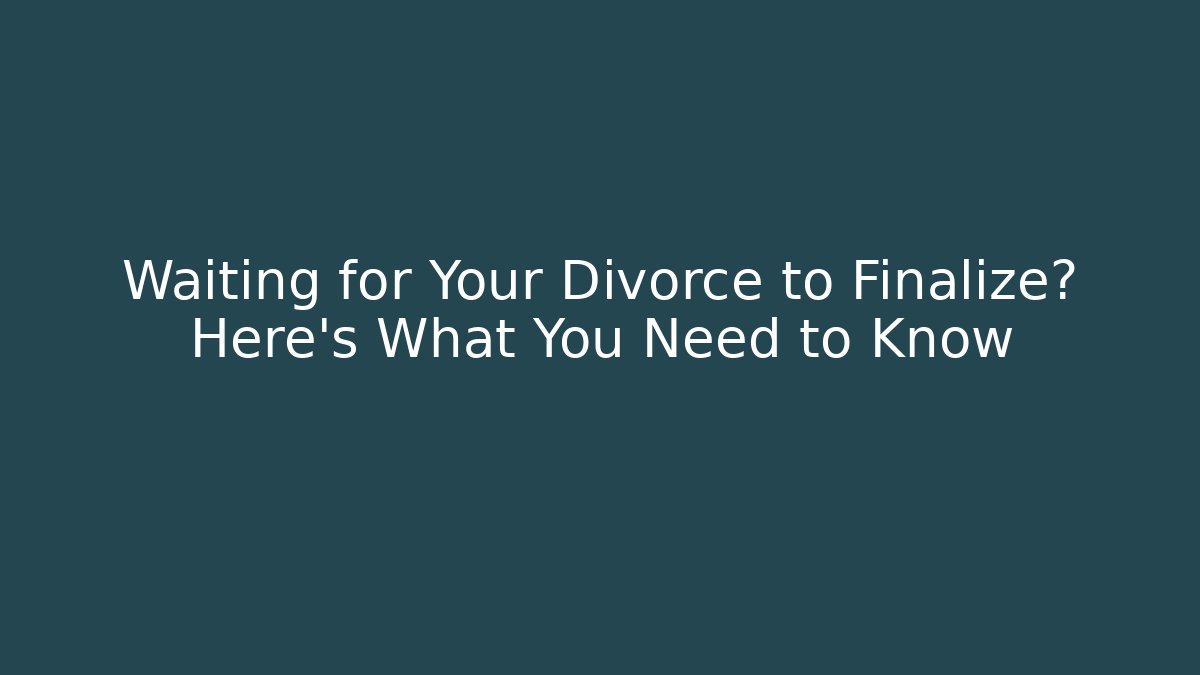 Waiting for Your Divorce to Finalize? Here’s What You Need to Know
