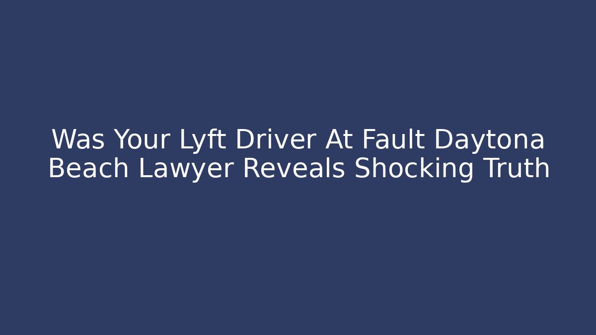 Was Your Lyft Driver At Fault Daytona Beach Lawyer Reveals Shocking Truth