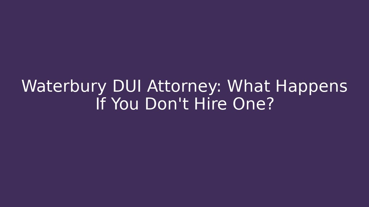 Waterbury DUI Attorney: What Happens If You Don’t Hire One?