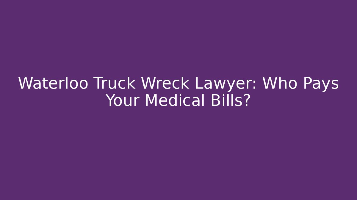 Waterloo Truck Wreck Lawyer: Who Pays Your Medical Bills?