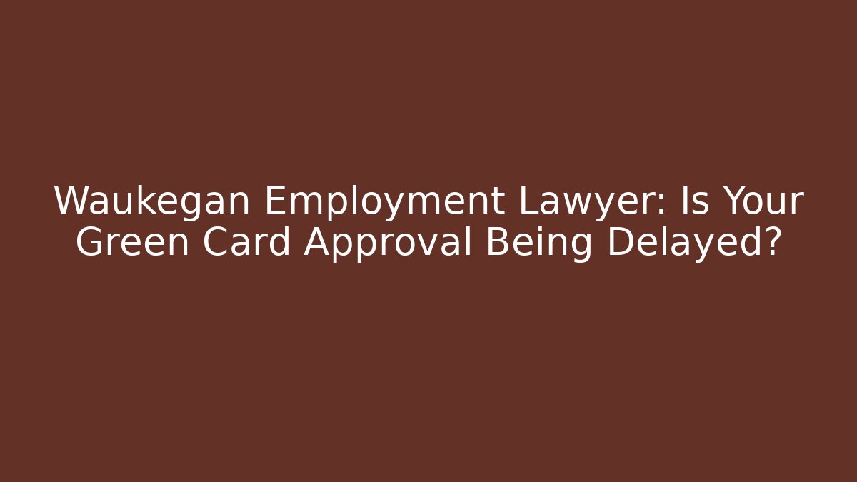 Waukegan Employment Lawyer: Is Your Green Card Approval Being Delayed?