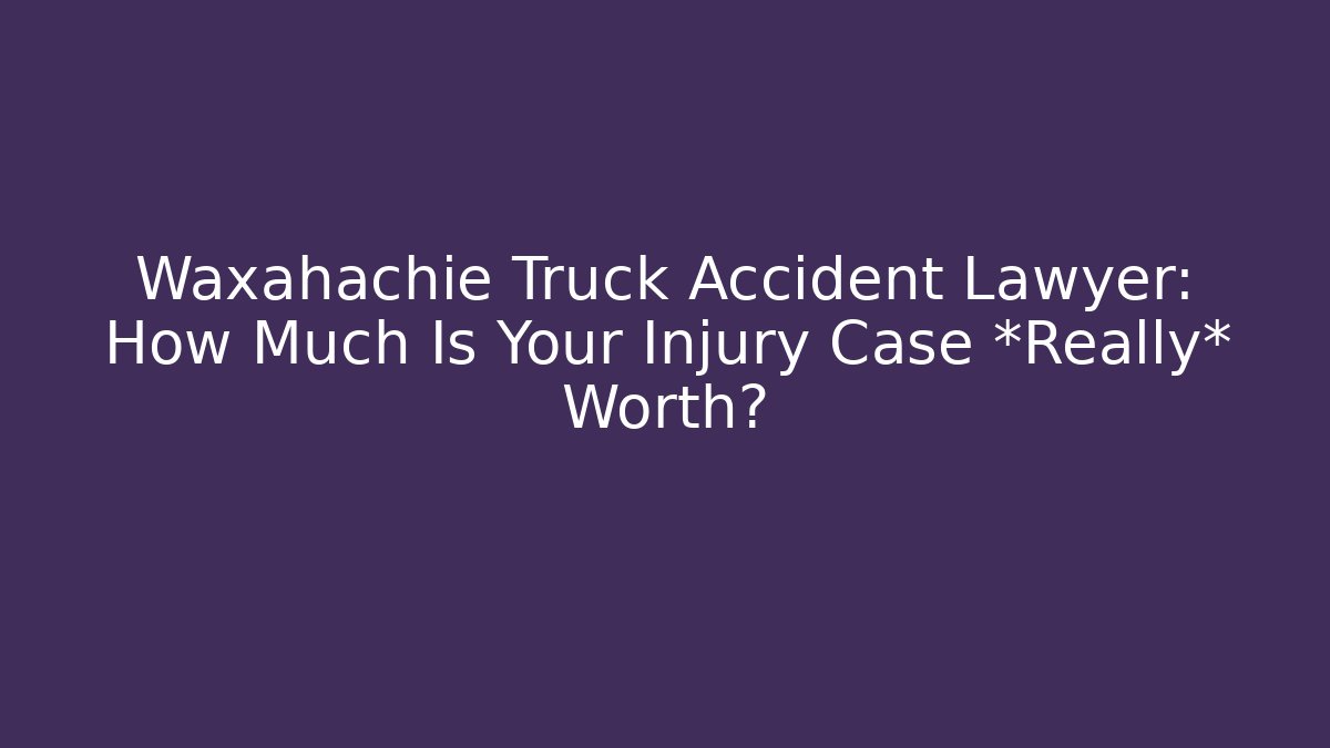 Waxahachie Truck Accident Lawyer: How Much Is Your Injury Case *Really* Worth?